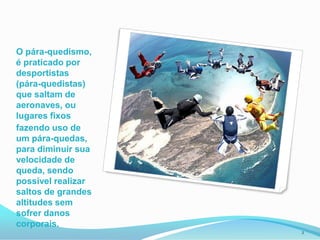 O pára-quedismo, é praticado por desportistas (pára-quedistas) que saltam de aeronaves, ou lugares fixos fazendo uso de um pára-quedas, para diminuir sua velocidade de queda, sendo possível realizar saltos de grandes altitudes sem sofrer danos corporais.2