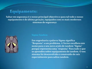 4Equipamento:Saltar em segurança é o nosso principal objectivo e para tal todo o nosso equipamento é de última geração, equipados com os mais modernos sistemas de segurançaSigma Tandem Em engenharia a palavra Sigma significa "Resposta" a um problema. A Vector escolheu este nome para o seu novo arnês de tandem "Sigma" porque representa uma "resposta" Para tudo o que se aprendeu sobre equipamento de tandem. O seu sistema foi desenvolvido e construído de raiz especialmente para saltos tandem.