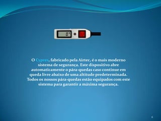 6O Cypres, fabricado pela Airtec, é o mais moderno sistema de segurança. Este dispositivo abre automaticamente o pára-quedas caso continue em queda livre abaixo de uma altitude predeterminada. Todos os nossos pára-quedas estão equipados com este sistema para garantir a máxima segurança.