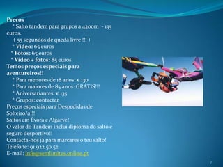 7Preços    * Salto tandem para grupos a 4200m  - 135 euros.     ( 55 segundos de queda livre !!! )    * Vídeo: 65 euros    * Fotos: 65 euros   * Vídeo + fotos: 85 eurosTemos preços especiais para aventureiros!!    * Para menores de 18 anos: € 130    * Para maiores de 85 anos: GRÁTIS!!!    * Aniversariantes: € 135    * Grupos: contactarPreços especiais para Despedidas de Solteiro/a!!!Saltos em Évora e Algarve!O valor do Tandem inclui diploma do salto e seguro desportivo!!Contacta-nos já para marcares o teu salto!Telefone: 91 922 50 52E-mail: info@semlimites.online.pt