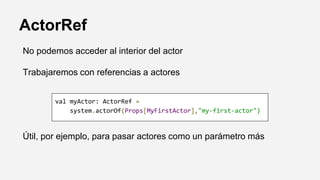 ActorRef
No podemos acceder al interior del actor
Trabajaremos con referencias a actores
Útil, por ejemplo, para pasar actores como un parámetro más
val myActor: ActorRef =
system.actorOf(Props[MyFirstActor],"my-first-actor")
 