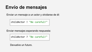 Envío de mensajes
Enviar un mensaje a un actor y olvidarse de él:
Enviar mensajes esperando respuesta:
Devuelve un futuro.
childActor ! "Be careful!"
childActor ? "Be careful!"
 