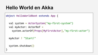 Hello World en Akka
object HelloWorldBoot extends App {
val system = ActorSystem("my-first-system")
val myActor: ActorRef =
system.actorOf(Props[MyFirstActor],"my-first-actor")
myActor ! "Start!"
system.shutdown()
}
 