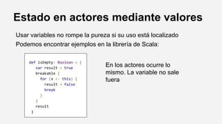 Estado en actores mediante valores
Usar variables no rompe la pureza si su uso está localizado
Podemos encontrar ejemplos en la librería de Scala:
def isEmpty: Boolean = {
var result = true
breakable {
for (x <- this) {
result = false
break
}
}
result
}
En los actores ocurre lo
mismo. La variable no sale
fuera
 