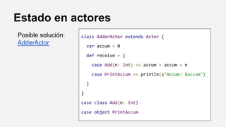 Estado en actores
class AdderActor extends Actor {
var accum = 0
def receive = {
case Add(n: Int) => accum = accum + n
case PrintAccum => println(s"Accum: $accum")
}
}
case class Add(n: Int)
case object PrintAccum
Posible solución:
AdderActor
 
