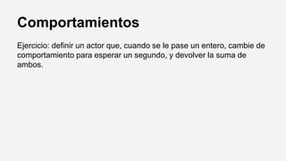 Comportamientos
Ejercicio: definir un actor que, cuando se le pase un entero, cambie de
comportamiento para esperar un segundo, y devolver la suma de
ambos.
 