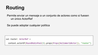 Routing
Permite enviar un mensaje a un conjunto de actores como si fuesen
un único ActorRef
Se puede adoptar cualquier política
val router: ActorRef =
context.actorOf(RoundRobinPool(5).props(Props[HelloWorldActor]), "router")
 