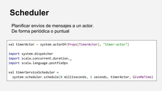 Scheduler
Planificar envíos de mensajes a un actor.
De forma periódica o puntual
val timerActor = system.actorOf(Props[TimerActor], "timer-actor")
import system.dispatcher
import scala.concurrent.duration._
import scala.language.postfixOps
val timerServiceScheduler =
system.scheduler.schedule(0 milliseconds, 1 seconds, timerActor, GiveMeTime)
 