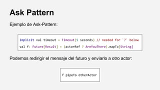 Ask Pattern
implicit val timeout = Timeout(5 seconds) // needed for `?` below
val f: Future[Result] = (actorRef ? AreYouThere).mapTo[String]
Podemos redirigir el mensaje del futuro y enviarlo a otro actor:
f pipeTo otherActor
Ejemplo de Ask-Pattern:
 