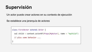 Supervisión
Un actor puede crear actores en su contexto de ejecución
Se establece una jerarquía de actores
class FirstActor extends Actor {
val child = context.actorOf(Props[MyActor], name = "myChild")
// plus some behavior ...
}
 