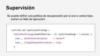 Supervisión
Se puede definir una política de recuperación por si uno o varios hijos
sufren un fallo de ejecución.
override val supervisorStrategy =
OneForOneStrategy(maxNrOfRetries = 10, withinTimeRange = 1 minute) {
case _: NullPointerException => Restart
case _: IllegalArgumentException => Stop
}
 