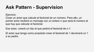 Ask Pattern - Supervision
Ejercicio:
Crear un actor que calcule el factorial de un número. Para ello, un
primer actor recibirá un mensaje con un entero n que será el número al
que hay que calcular el factorial.
Ese actor, creará un hijo al que pedirá el factorial de n-1
El actor que tenga como propósito crear el factorial de 1 devolverá un 1
a su padre.
 