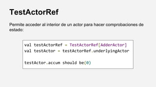 TestActorRef
Permite acceder al interior de un actor para hacer comprobaciones de
estado:
val testActorRef = TestActorRef[AdderActor]
val testActor = testActorRef.underlyingActor
testActor.accum should be(0)
 