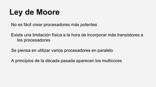 Ley de Moore
No es fácil crear procesadores más potentes
Existe una limitación física a la hora de incorporar más transistores a
los procesadores
Se piensa en utilizar varios procesadores en paralelo
A principios de la década pasada aparecen los multicores
 