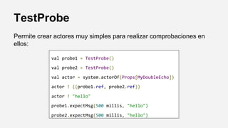 TestProbe
Permite crear actores muy simples para realizar comprobaciones en
ellos:
val probe1 = TestProbe()
val probe2 = TestProbe()
val actor = system.actorOf(Props[MyDoubleEcho])
actor ! ((probe1.ref, probe2.ref))
actor ! "hello"
probe1.expectMsg(500 millis, "hello")
probe2.expectMsg(500 millis, "hello")
 