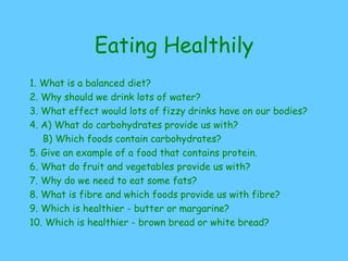 Eating Healthily
1. What is a balanced diet?
2. Why should we drink lots of water?
3. What effect would lots of fizzy drinks have on our bodies?
4. A) What do carbohydrates provide us with?
B) Which foods contain carbohydrates?
5. Give an example of a food that contains protein.
6. What do fruit and vegetables provide us with?
7. Why do we need to eat some fats?
8. What is fibre and which foods provide us with fibre?
9. Which is healthier - butter or margarine?
10. Which is healthier - brown bread or white bread?
 