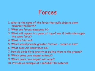 Forces
1. What is the name of the force that pulls objects down
towards the Earth?
2. What are forces measured in?
3. What will happen in a game of tug of war if both sides apply
the same force?
4. What is friction?
5. Which would provide greater friction - carpet or lino?
6. What does Air Resistance do?
7. How do birds fly is gravity os pulling them to the ground?
8. Which poles on a magnet attract?
9. Which poles on a magnet will repel?
10. Provide an example of a MAGNETIC material.
 