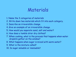 Materials
1. Name the 3 categories of materials
2. Write down two materials which fit into each category.
3. Describe an irreversible change.
4. Give an example of an irreversible change.
5. How would you separate sand, salt and water?
6. How does a tumble drier dry clothes?
7. When cooking, what is the process that happens when water
droplets gather on the window?
8. What happens when sugar is mixed with warm water?
9. What is the mixture called?
10. Is sugar soluable or insoluable?
 