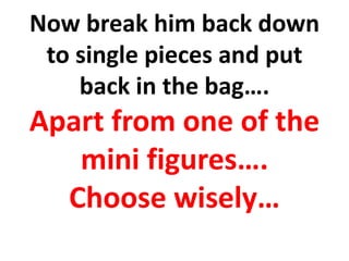 Now break him back down
to single pieces and put
back in the bag….
Apart from one of the
mini figures….
Choose wisely…
 