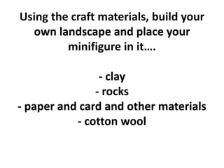 Using the craft materials, build your
own landscape and place your
minifigure in it….
- clay
- rocks
- paper and card and other materials
- cotton wool
 