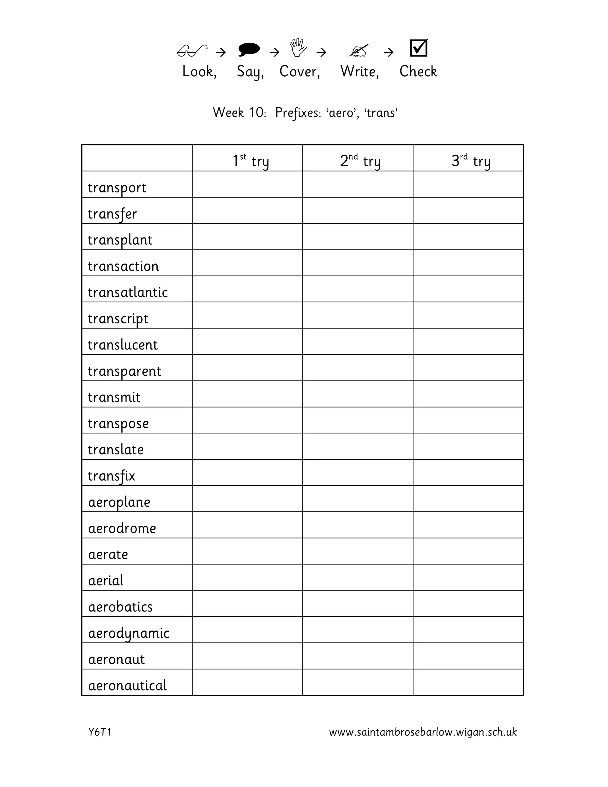         
Look, Say, Cover, Write, Check
Y6T1 www.saintambrosebarlow.wigan.sch.uk
Week 10: Prefixes: ‘aero’, ‘trans’
1st
try 2nd
try 3rd
try
transport
transfer
transplant
transaction
transatlantic
transcript
translucent
transparent
transmit
transpose
translate
transfix
aeroplane
aerodrome
aerate
aerial
aerobatics
aerodynamic
aeronaut
aeronautical
 