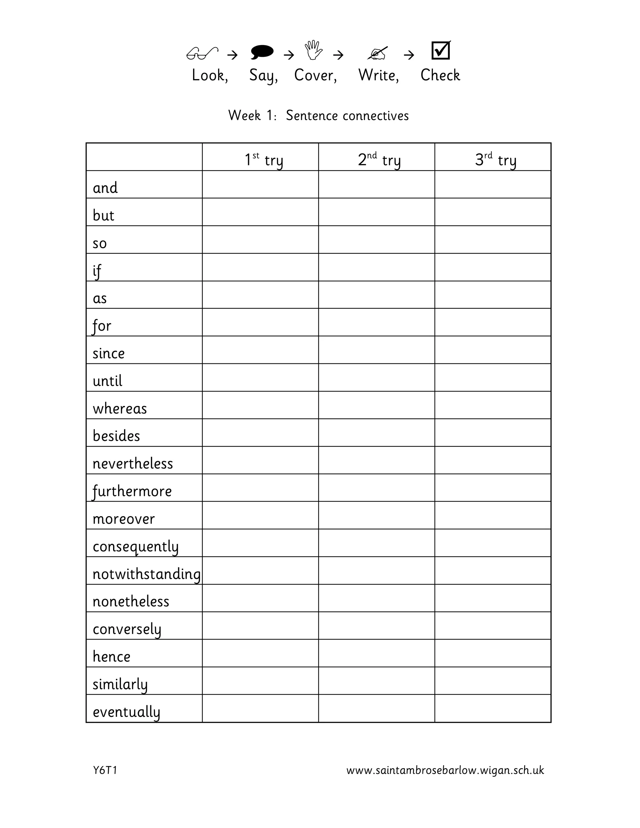         
Look, Say, Cover, Write, Check
Y6T1 www.saintambrosebarlow.wigan.sch.uk
Week 1: Sentence connectives
1st
try 2nd
try 3rd
try
and
but
so
if
as
for
since
until
whereas
besides
nevertheless
furthermore
moreover
consequently
notwithstanding
nonetheless
conversely
hence
similarly
eventually
 