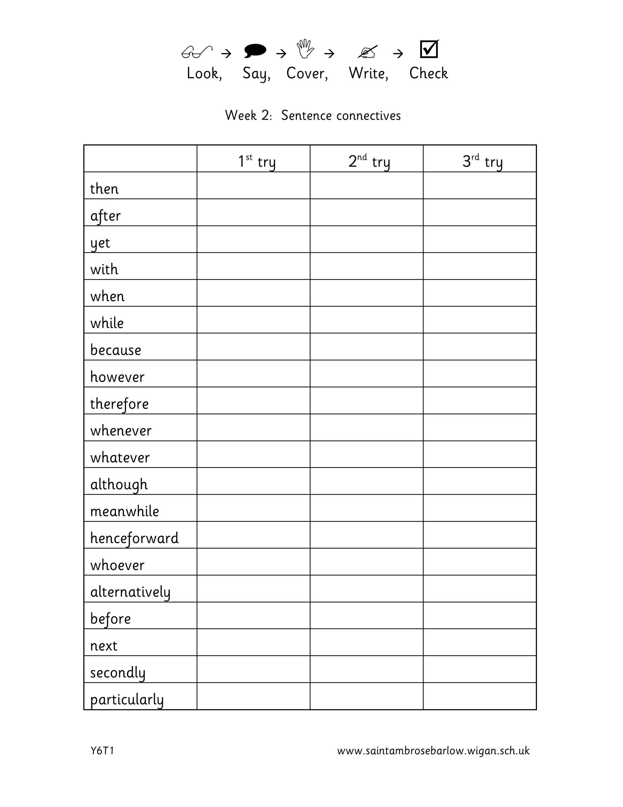         
Look, Say, Cover, Write, Check
Y6T1 www.saintambrosebarlow.wigan.sch.uk
Week 2: Sentence connectives
1st
try 2nd
try 3rd
try
then
after
yet
with
when
while
because
however
therefore
whenever
whatever
although
meanwhile
henceforward
whoever
alternatively
before
next
secondly
particularly
 