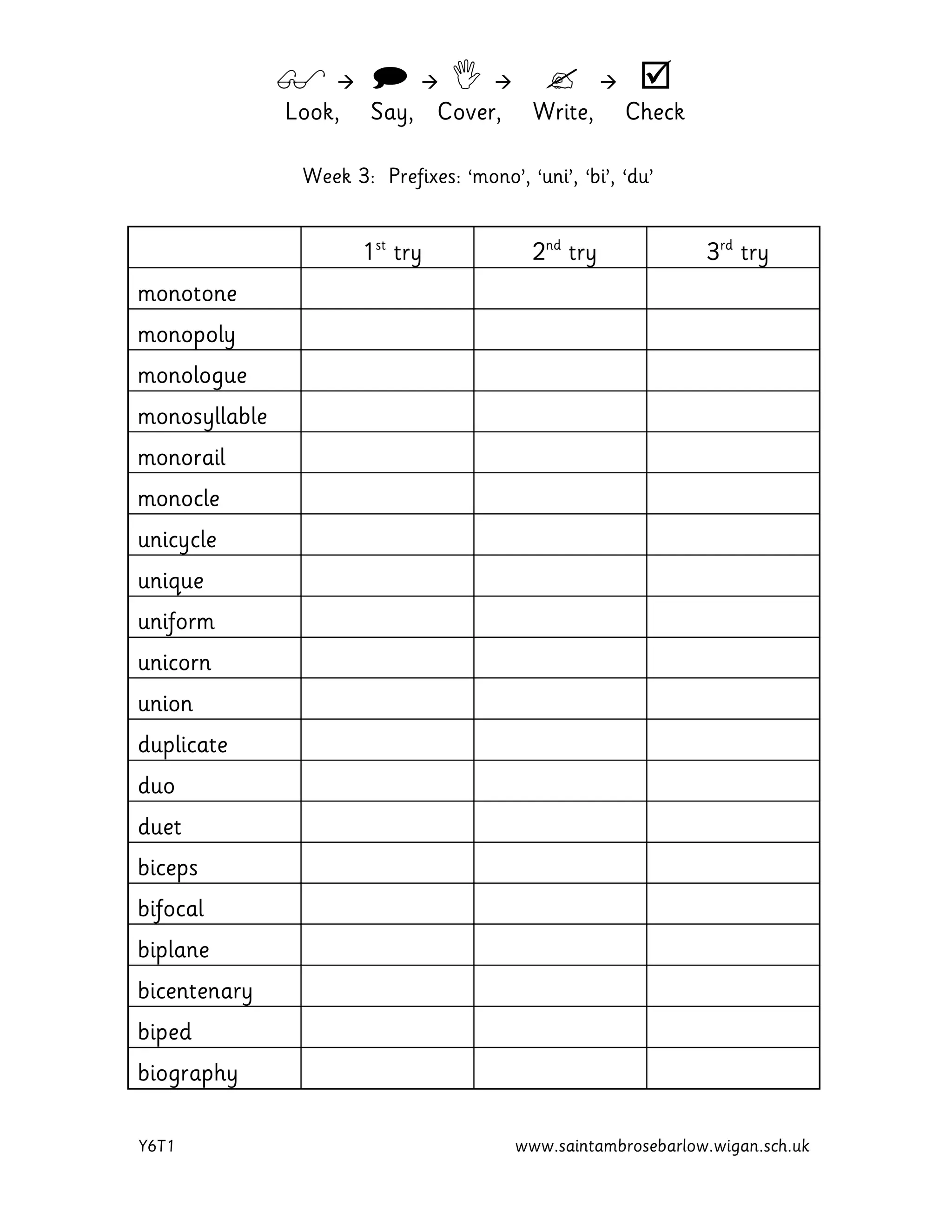         
Look, Say, Cover, Write, Check
Y6T1 www.saintambrosebarlow.wigan.sch.uk
Week 3: Prefixes: ‘mono’, ‘uni’, ‘bi’, ‘du’
1st
try 2nd
try 3rd
try
monotone
monopoly
monologue
monosyllable
monorail
monocle
unicycle
unique
uniform
unicorn
union
duplicate
duo
duet
biceps
bifocal
biplane
bicentenary
biped
biography
 