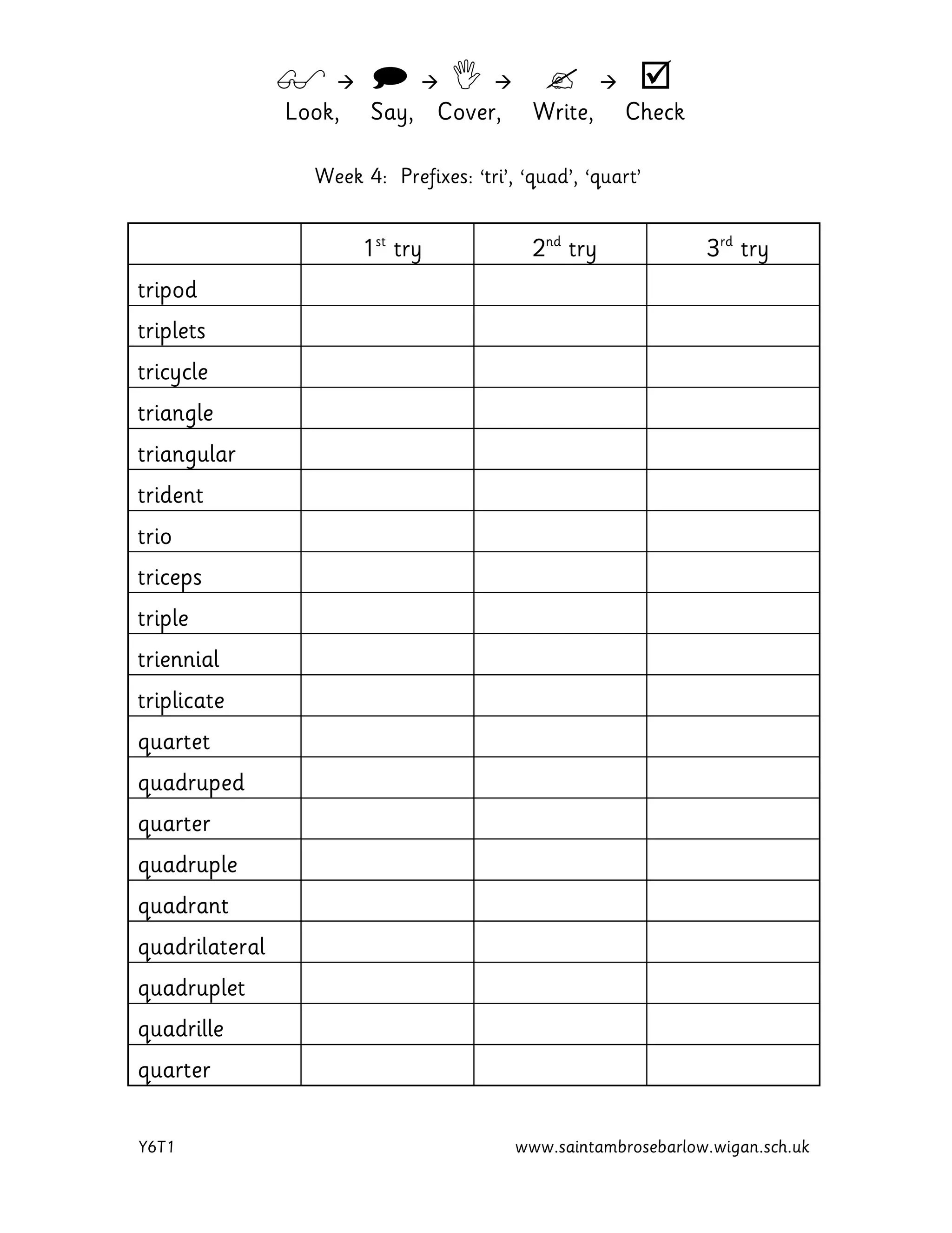         
Look, Say, Cover, Write, Check
Y6T1 www.saintambrosebarlow.wigan.sch.uk
Week 4: Prefixes: ‘tri’, ‘quad’, ‘quart’
1st
try 2nd
try 3rd
try
tripod
triplets
tricycle
triangle
triangular
trident
trio
triceps
triple
triennial
triplicate
quartet
quadruped
quarter
quadruple
quadrant
quadrilateral
quadruplet
quadrille
quarter
 