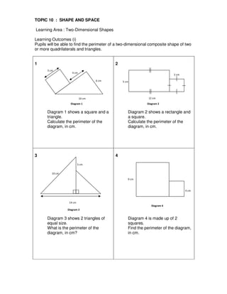 3 cm
4 cm
10 cm
6 cm 5 cm
2 cm
12 cm
14 cm
3 cm
10 cm
9 cm
4 cm
TOPIC 10 : SHAPE AND SPACE
Learning Area : Two-Dimensional Shapes
Learning Outcomes (i)
Pupils will be able to find the perimeter of a two-dimensional composite shape of two
or more quadrilaterals and triangles.
1
Diagram 1 shows a square and a
triangle.
Calculate the perimeter of the
diagram, in cm.
2
Diagram 2 shows a rectangle and
a square.
Calculate the perimeter of the
diagram, in cm.
3
Diagram 3 shows 2 triangles of
equal size.
What is the perimeter of the
diagram, in cm?
4
Diagram 4 is made up of 2
squares.
Find the perimeter of the diagram,
in cm.
Diagram 1 Diagram 2
Diagram 3
Diagram 4
 