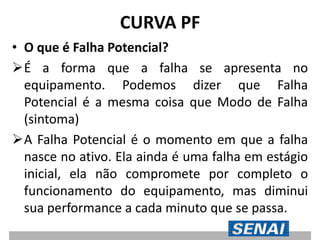 CURVA PF
• O que é Falha Potencial?
É a forma que a falha se apresenta no
equipamento. Podemos dizer que Falha
Potencial é a mesma coisa que Modo de Falha
(sintoma)
A Falha Potencial é o momento em que a falha
nasce no ativo. Ela ainda é uma falha em estágio
inicial, ela não compromete por completo o
funcionamento do equipamento, mas diminui
sua performance a cada minuto que se passa.
 