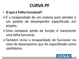 CURVA PF
• O que é Falha Funcional?
É a incapacidade de um sistema para atender a
um padrão de desempenho especificado em
projeto.
Uma completa perda de função é claramente
uma falha funcional.
Também inclui a incapacidade de funcionar no
nível de desempenho que foi especificado como
satisfatório.
 