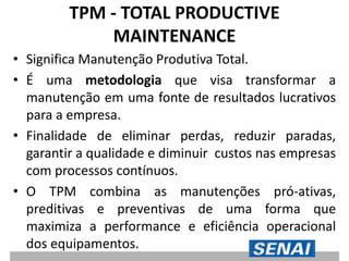 TPM - TOTAL PRODUCTIVE
MAINTENANCE
• Significa Manutenção Produtiva Total.
• É uma metodologia que visa transformar a
manutenção em uma fonte de resultados lucrativos
para a empresa.
• Finalidade de eliminar perdas, reduzir paradas,
garantir a qualidade e diminuir custos nas empresas
com processos contínuos.
• O TPM combina as manutenções pró-ativas,
preditivas e preventivas de uma forma que
maximiza a performance e eficiência operacional
dos equipamentos.
 