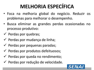 MELHORIA ESPECÍFICA
• Foca na melhoria global do negócio. Reduzir os
problemas para melhorar o desempenho.
• Busca eliminar as grandes perdas ocasionadas no
processo produtivo:
 Perdas por quebras;
 Perdas por mudança de linha;
 Perdas por pequenas paradas;
 Perdas por produtos defeituosos;
 Perdas por queda no rendimento;
 Perdas por redução de velocidade.
 