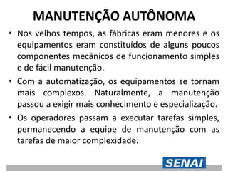 MANUTENÇÃO AUTÔNOMA
• Nos velhos tempos, as fábricas eram menores e os
equipamentos eram constituídos de alguns poucos
componentes mecânicos de funcionamento simples
e de fácil manutenção.
• Com a automatização, os equipamentos se tornam
mais complexos. Naturalmente, a manutenção
passou a exigir mais conhecimento e especialização.
• Os operadores passam a executar tarefas simples,
permanecendo a equipe de manutenção com as
tarefas de maior complexidade.
 