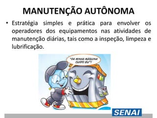 MANUTENÇÃO AUTÔNOMA
• Estratégia simples e prática para envolver os
operadores dos equipamentos nas atividades de
manutenção diárias, tais como a inspeção, limpeza e
lubrificação.
 
