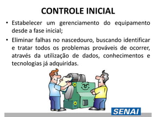 CONTROLE INICIAL
• Estabelecer um gerenciamento do equipamento
desde a fase inicial;
• Eliminar falhas no nascedouro, buscando identificar
e tratar todos os problemas prováveis de ocorrer,
através da utilização de dados, conhecimentos e
tecnologias já adquiridas.
 