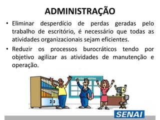 ADMINISTRAÇÃO
• Eliminar desperdício de perdas geradas pelo
trabalho de escritório, é necessário que todas as
atividades organizacionais sejam eficientes.
• Reduzir os processos burocráticos tendo por
objetivo agilizar as atividades de manutenção e
operação.
 