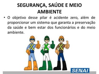 SEGURANÇA, SAÚDE E MEIO
AMBIENTE
• O objetivo desse pilar é acidente zero, além de
proporcionar um sistema que garanta a preservação
da saúde e bem estar dos funcionários e do meio
ambiente.
 