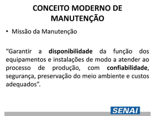 CONCEITO MODERNO DE
MANUTENÇÃO
• Missão da Manutenção
“Garantir a disponibilidade da função dos
equipamentos e instalações de modo a atender ao
processo de produção, com confiabilidade,
segurança, preservação do meio ambiente e custos
adequados”.
 