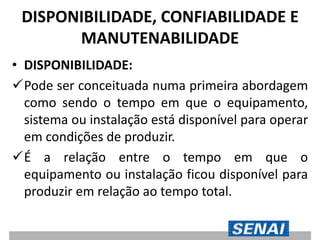 DISPONIBILIDADE, CONFIABILIDADE E
MANUTENABILIDADE
• DISPONIBILIDADE:
Pode ser conceituada numa primeira abordagem
como sendo o tempo em que o equipamento,
sistema ou instalação está disponível para operar
em condições de produzir.
É a relação entre o tempo em que o
equipamento ou instalação ficou disponível para
produzir em relação ao tempo total.
 