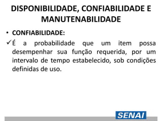 DISPONIBILIDADE, CONFIABILIDADE E
MANUTENABILIDADE
• CONFIABILIDADE:
É a probabilidade que um item possa
desempenhar sua função requerida, por um
intervalo de tempo estabelecido, sob condições
definidas de uso.
 