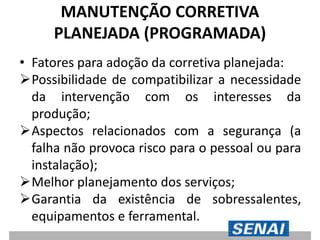 MANUTENÇÃO CORRETIVA
PLANEJADA (PROGRAMADA)
• Fatores para adoção da corretiva planejada:
Possibilidade de compatibilizar a necessidade
da intervenção com os interesses da
produção;
Aspectos relacionados com a segurança (a
falha não provoca risco para o pessoal ou para
instalação);
Melhor planejamento dos serviços;
Garantia da existência de sobressalentes,
equipamentos e ferramental.
 