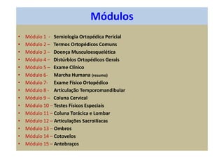 Módulos
• Módulo 1 - Semiologia Ortopédica Pericial
• Módulo 2 – Termos Ortopédicos Comuns
• Módulo 3 – Doença Musculoesquelética
• Módulo 4 – Distúrbios Ortopédicos Gerais
• Módulo 5 – Exame Clínico
• Módulo 6- Marcha Humana (resumo)
• Módulo 7- Exame Físico Ortopédico
• Módulo 8 - Articulação Temporomandibular
• Módulo 9 – Coluna Cervical
• Módulo 10 – Testes Físicos Especiais
• Módulo 11 – Coluna Torácica e Lombar
• Módulo 12 – Articulações Sacroilíacas
• Módulo 13 – Ombros
• Módulo 14 – Cotovelos
• Módulo 15 – Antebraços
 
