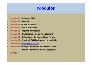 • Módulo 16 - Punhos e Mãos
• Módulo 17 - Quadril
• Módulo 18 – Joelhos e Pernas
• Módulo 19 – Pés e Tornozelos
• Módulo 20 - Trauma Ortopédico
• Módulo 21 – Radiologia do Aparelho Locomotor
• Módulo 22 – Dificuldades do Exame Físico Pericial
• Módulo 23- Principais DORTs da nossa comunidade
• Módulo 24 – Imagens & Textos
• Módulo 25 – Relação de Vídeos, na Internet, sobre
Exame Físico do Aparelho Locomotor
• Epílogo
Módulos
 