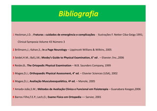 Bibliografia
1 Heckman,J.D. ; Fraturas : cuidados de emergência e complicações - Ilustrações F. Netter Ciba-Geigy 1991;
Clinical Symposia Volume 43 Número 3
2 Brillmann,J.; Kahan,S.; In a Page Neurology – Lippincott Willians & Wilkins, 2005
3 Seidel,H.M.; Ball,J.W.; Mosby’s Guide to Physical Examination, 6° ed . – Elsevier /inc.,2006
4 Reider,B.; The Ortopedic Physical Examination – W.B. Saunders Company, 1999
5 Magee,D.J.; Orthopaedic Physical Assessment, 4° ed. – Elsevier Sciences (USA), 2002
6 Magee,D.J.; Avaliação Musculoesquelética, 4ª ed. – Manole, 2005
7 Amado-João,S.M.; Métodos de Avaliação Clínica e Funcional em Fisioterapia – Guanabara Koogan,2006
8 Barros Filho,T.E.P.; Lech,O.; Exame Físico em Ortopedia –– Sarvier, 2001
 