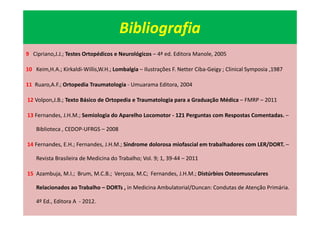 Bibliografia
9 Cipriano,J.J.; Testes Ortopédicos e Neurológicos – 4ª ed. Editora Manole, 2005
10 Keim,H.A.; Kirkaldi-Willis,W.H.; Lombalgia – Ilustrações F. Netter Ciba-Geigy ; Clinical Symposia ,1987
11 Ruaro,A.F.; Ortopedia Traumatologia - Umuarama Editora, 2004
12 Volpon,J.B.; Texto Básico de Ortopedia e Traumatologia para a Graduação Médica – FMRP – 2011
13 Fernandes, J.H.M.; Semiologia do Aparelho Locomotor - 121 Perguntas com Respostas Comentadas. –
Biblioteca , CEDOP-UFRGS – 2008
14 Fernandes, E.H.; Fernandes, J.H.M.; Síndrome dolorosa miofascial em trabalhadores com LER/DORT. –
Revista Brasileira de Medicina do Trabalho; Vol. 9; 1, 39-44 – 2011
15 Azambuja, M.I.; Brum, M.C.B.; Verçoza, M.C; Fernandes, J.H.M.; Distúrbios Osteomusculares
Relacionados ao Trabalho – DORTs , in Medicina Ambulatorial/Duncan: Condutas de Atenção Primária.
4º Ed., Editora A - 2012.
 