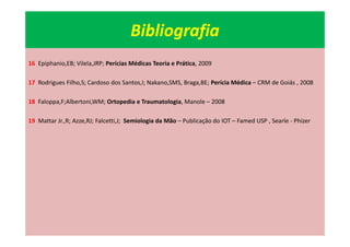 Bibliografia
16 Epiphanio,EB; Vilela,JRP; Perícias Médicas Teoria e Prática, 2009
17 Rodrigues Filho,S; Cardoso dos Santos,I; Nakano,SMS, Braga,BE; Perícia Médica – CRM de Goiás , 2008
18 Faloppa,F;Albertoni,WM; Ortopedia e Traumatologia, Manole – 2008
19 Mattar Jr.,R; Azze,RJ; Falcetti,J; Semiologia da Mão – Publicação do IOT – Famed USP , Searle - Phizer
 