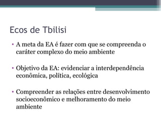Ecos de Tbilisi
• A meta da EA é fazer com que se compreenda o
caráter complexo do meio ambiente
• Objetivo da EA: evidenciar a interdependência
econômica, política, ecológica
• Compreender as relações entre desenvolvimento
socioeconômico e melhoramento do meio
ambiente
 