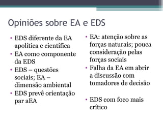 Opiniões sobre EA e EDS
• EDS diferente da EA
apolítica e científica
• EA como componente
da EDS
• EDS – questões
sociais; EA –
dimensão ambiental
• EDS prevê orientação
par aEA
• EA: atenção sobre as
forças naturais; pouca
consideração pelas
forças sociais
• Falha da EA em abrir
a discussão com
tomadores de decisão
• EDS com foco mais
crítico
 
